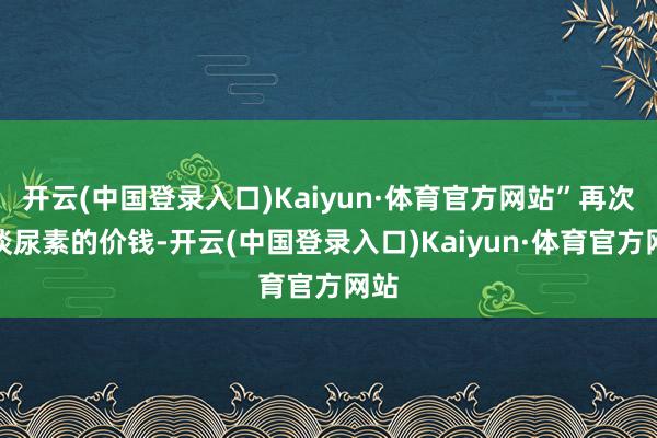开云(中国登录入口)Kaiyun·体育官方网站”再次谈谈尿素的价钱-开云(中国登录入口)Kaiyun·体育官方网站
