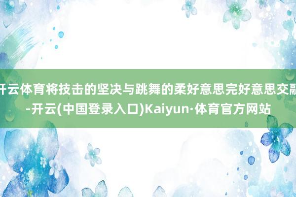 开云体育将技击的坚决与跳舞的柔好意思完好意思交融-开云(中国登录入口)Kaiyun·体育官方网站