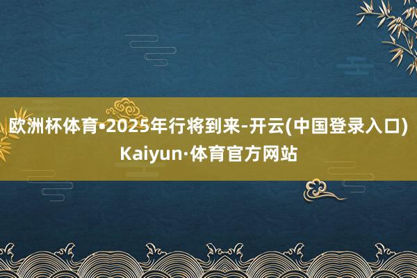 欧洲杯体育•2025年行将到来-开云(中国登录入口)Kaiyun·体育官方网站