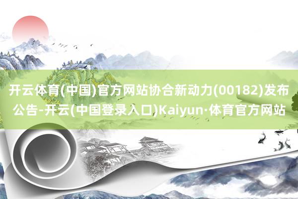 开云体育(中国)官方网站协合新动力(00182)发布公告-开云(中国登录入口)Kaiyun·体育官方网站