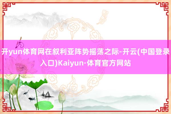 开yun体育网在叙利亚阵势摇荡之际-开云(中国登录入口)Kaiyun·体育官方网站