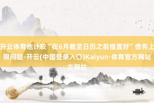 开云体育他计较“在6月截至日历之前措置好”债务上限问题-开云(中国登录入口)Kaiyun·体育官方网站