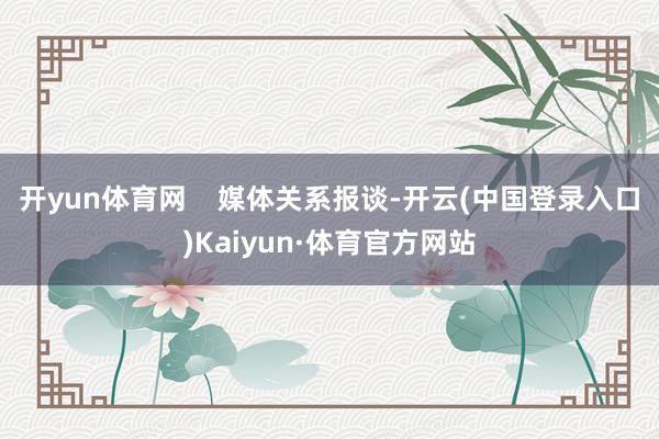 开yun体育网    媒体关系报谈-开云(中国登录入口)Kaiyun·体育官方网站