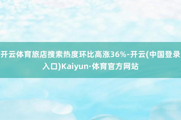 开云体育旅店搜索热度环比高涨36%-开云(中国登录入口)Kaiyun·体育官方网站