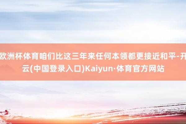 欧洲杯体育咱们比这三年来任何本领都更接近和平-开云(中国登录入口)Kaiyun·体育官方网站