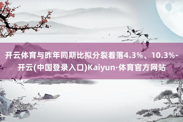 开云体育与昨年同期比拟分裂着落4.3%、10.3%-开云(中国登录入口)Kaiyun·体育官方网站