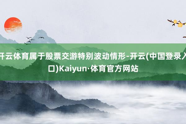 开云体育属于股票交游特别波动情形-开云(中国登录入口)Kaiyun·体育官方网站