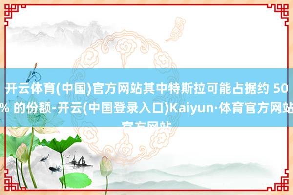 开云体育(中国)官方网站其中特斯拉可能占据约 50% 的份额-开云(中国登录入口)Kaiyun·体育官方网站