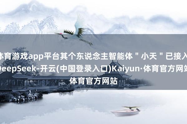 体育游戏app平台其个东说念主智能体＂小天＂已接入 DeepSeek-开云(中国登录入口)Kaiyun·体育官方网站
