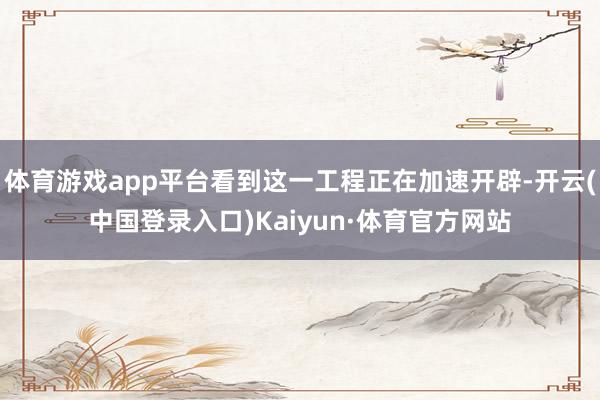 体育游戏app平台看到这一工程正在加速开辟-开云(中国登录入口)Kaiyun·体育官方网站