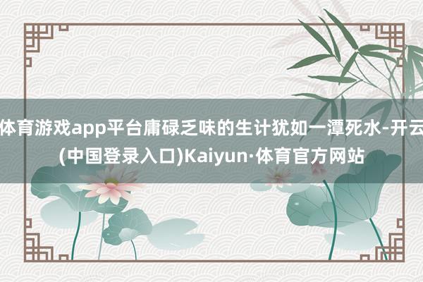 体育游戏app平台庸碌乏味的生计犹如一潭死水-开云(中国登录入口)Kaiyun·体育官方网站