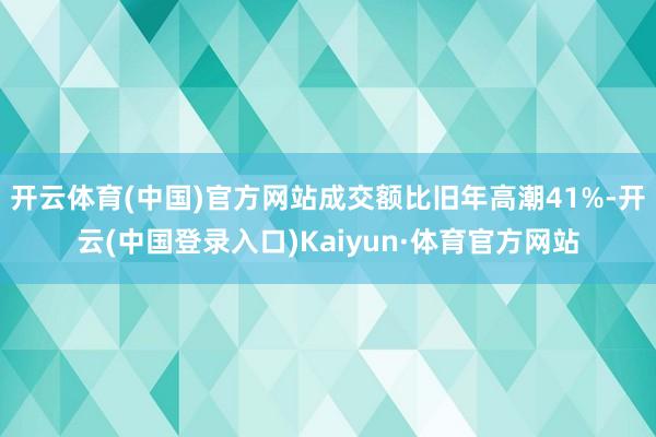 开云体育(中国)官方网站成交额比旧年高潮41%-开云(中国登录入口)Kaiyun·体育官方网站