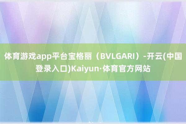 体育游戏app平台宝格丽（BVLGARI）-开云(中国登录入口)Kaiyun·体育官方网站