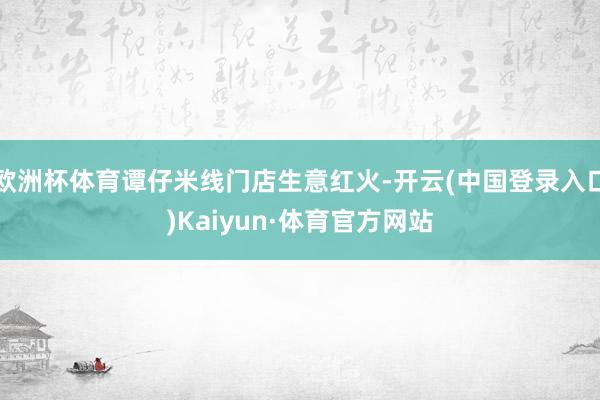 欧洲杯体育谭仔米线门店生意红火-开云(中国登录入口)Kaiyun·体育官方网站
