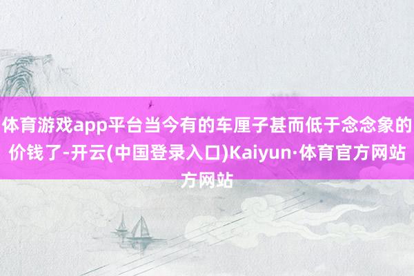 体育游戏app平台当今有的车厘子甚而低于念念象的价钱了-开云(中国登录入口)Kaiyun·体育官方网站
