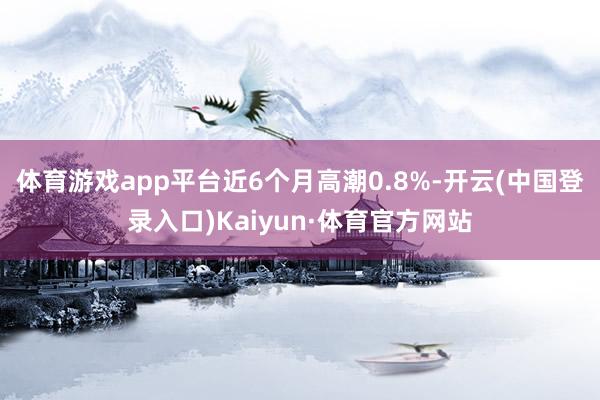 体育游戏app平台近6个月高潮0.8%-开云(中国登录入口)Kaiyun·体育官方网站