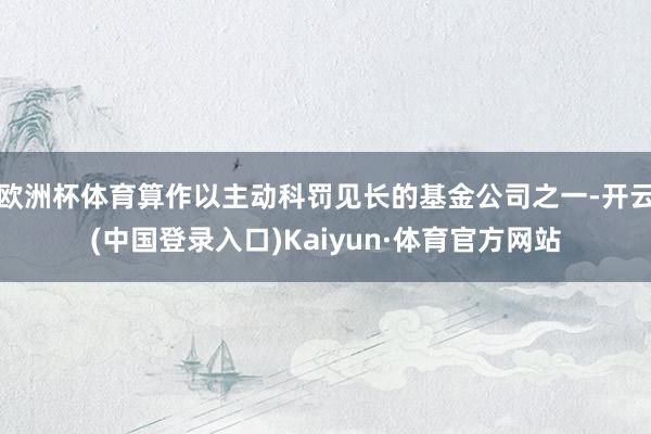 欧洲杯体育算作以主动科罚见长的基金公司之一-开云(中国登录入口)Kaiyun·体育官方网站