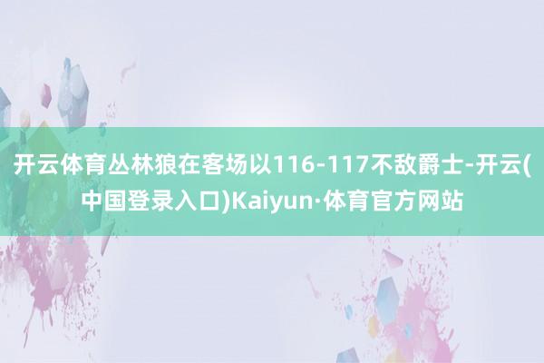 开云体育丛林狼在客场以116-117不敌爵士-开云(中国登录入口)Kaiyun·体育官方网站
