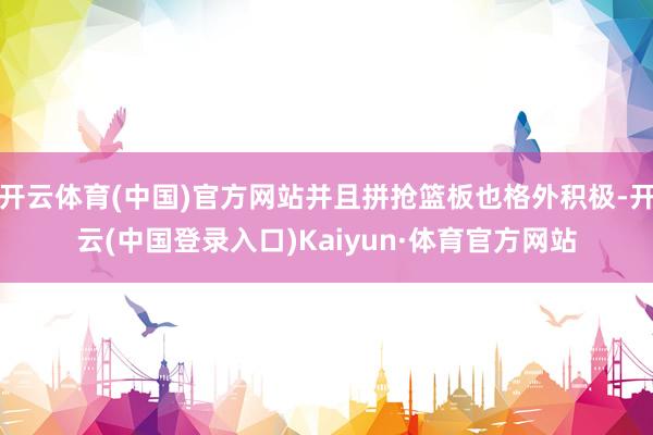 开云体育(中国)官方网站并且拼抢篮板也格外积极-开云(中国登录入口)Kaiyun·体育官方网站