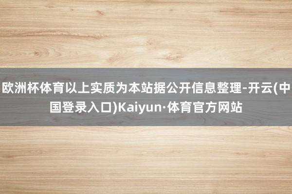欧洲杯体育以上实质为本站据公开信息整理-开云(中国登录入口)Kaiyun·体育官方网站