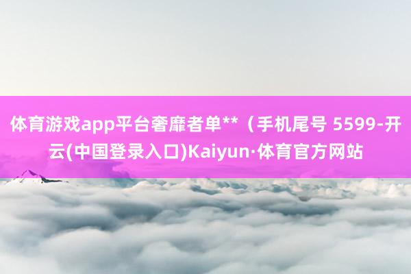 体育游戏app平台奢靡者单**（手机尾号 5599-开云(中国登录入口)Kaiyun·体育官方网站