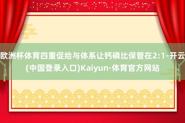 欧洲杯体育四重促给与体系让钙磷比保管在2:1-开云(中国登录入口)Kaiyun·体育官方网站