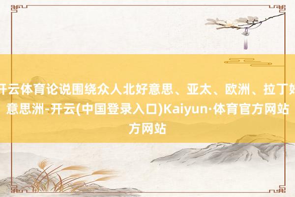 开云体育论说围绕众人北好意思、亚太、欧洲、拉丁好意思洲-开云(中国登录入口)Kaiyun·体育官方网站