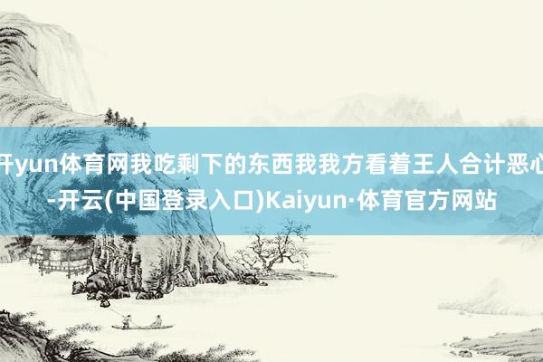 开yun体育网我吃剩下的东西我我方看着王人合计恶心-开云(中国登录入口)Kaiyun·体育官方网站