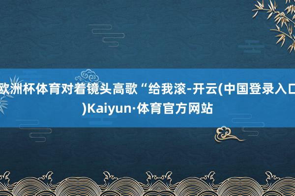 欧洲杯体育对着镜头高歌“给我滚-开云(中国登录入口)Kaiyun·体育官方网站