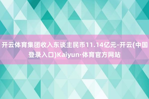 开云体育集团收入东谈主民币11.14亿元-开云(中国登录入口)Kaiyun·体育官方网站