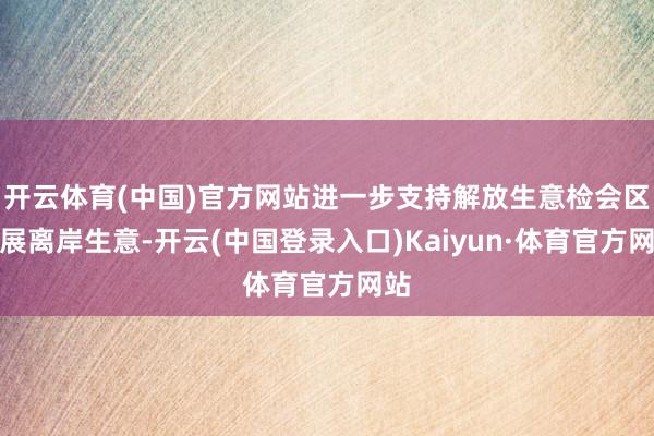 开云体育(中国)官方网站进一步支持解放生意检会区发展离岸生意-开云(中国登录入口)Kaiyun·体育官方网站