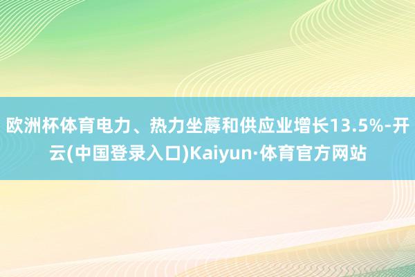 欧洲杯体育电力、热力坐蓐和供应业增长13.5%-开云(中国登录入口)Kaiyun·体育官方网站