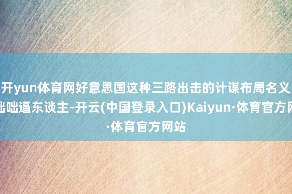 开yun体育网好意思国这种三路出击的计谋布局名义上咄咄逼东谈主-开云(中国登录入口)Kaiyun·体育官方网站
