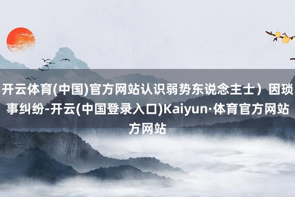 开云体育(中国)官方网站认识弱势东说念主士）因琐事纠纷-开云(中国登录入口)Kaiyun·体育官方网站