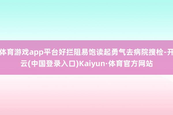 体育游戏app平台好拦阻易饱读起勇气去病院搜检-开云(中国登录入口)Kaiyun·体育官方网站