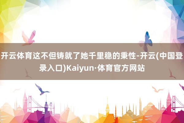 开云体育这不但铸就了她千里稳的秉性-开云(中国登录入口)Kaiyun·体育官方网站