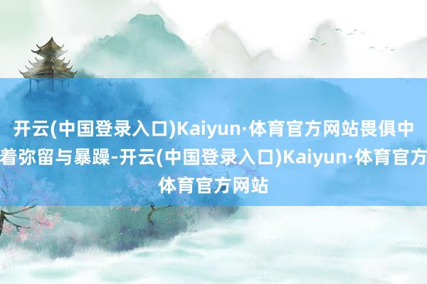 开云(中国登录入口)Kaiyun·体育官方网站畏俱中掺杂着弥留与暴躁-开云(中国登录入口)Kaiyun·体育官方网站