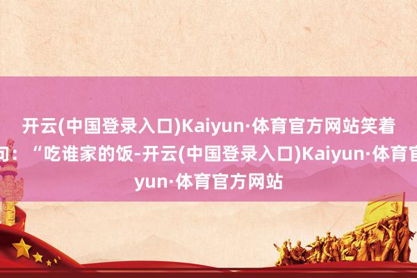 开云(中国登录入口)Kaiyun·体育官方网站笑着说了一句：“吃谁家的饭-开云(中国登录入口)Kaiyun·体育官方网站