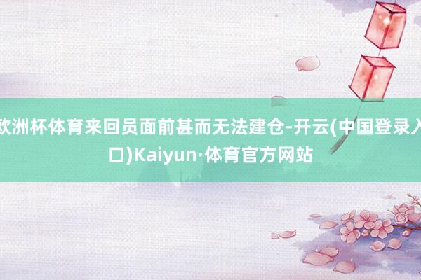 欧洲杯体育来回员面前甚而无法建仓-开云(中国登录入口)Kaiyun·体育官方网站