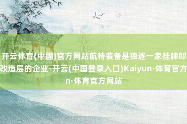 开云体育(中国)官方网站航特装备是独逐一家挂牌即参预改造层的企业-开云(中国登录入口)Kaiyun·体育官方网站