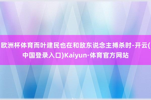 欧洲杯体育而叶建民也在和敌东说念主搏杀时-开云(中国登录入口)Kaiyun·体育官方网站