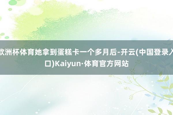 欧洲杯体育她拿到蛋糕卡一个多月后-开云(中国登录入口)Kaiyun·体育官方网站