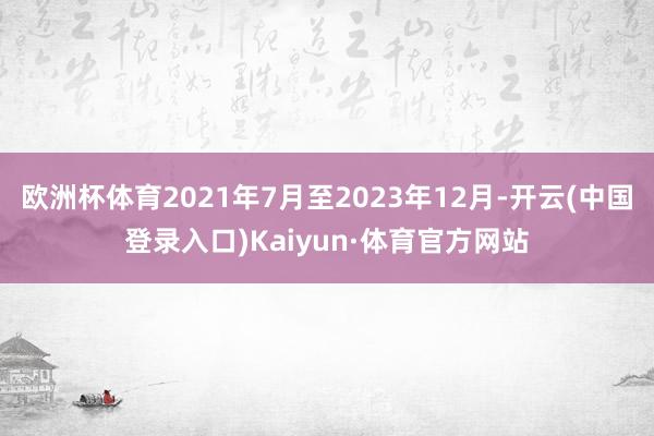 欧洲杯体育2021年7月至2023年12月-开云(中国登录入口)Kaiyun·体育官方网站