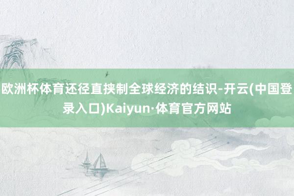 欧洲杯体育还径直挟制全球经济的结识-开云(中国登录入口)Kaiyun·体育官方网站