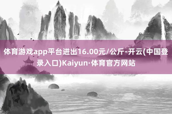 体育游戏app平台进出16.00元/公斤-开云(中国登录入口)Kaiyun·体育官方网站