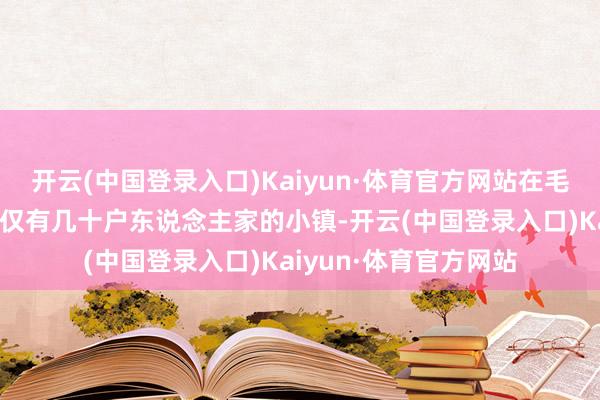 开云(中国登录入口)Kaiyun·体育官方网站在毛儿盖近邻的沙窝这个仅有几十户东说念主家的小镇-开云(中国登录入口)Kaiyun·体育官方网站