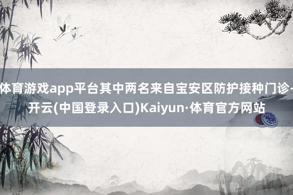 体育游戏app平台其中两名来自宝安区防护接种门诊-开云(中国登录入口)Kaiyun·体育官方网站