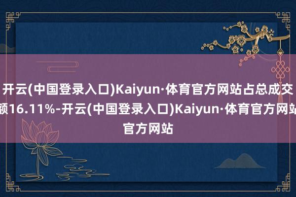 开云(中国登录入口)Kaiyun·体育官方网站占总成交额16.11%-开云(中国登录入口)Kaiyun·体育官方网站
