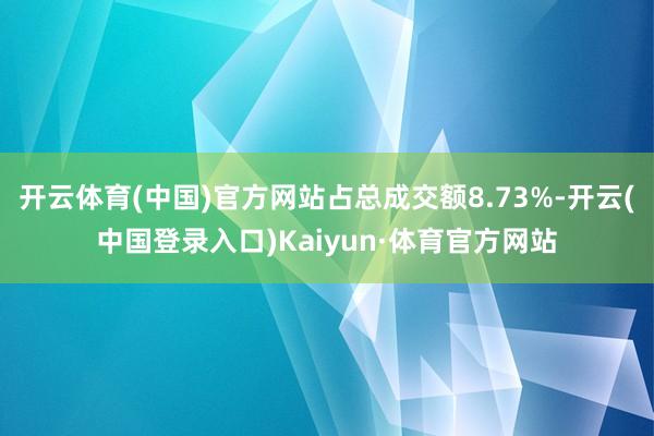 开云体育(中国)官方网站占总成交额8.73%-开云(中国登录入口)Kaiyun·体育官方网站
