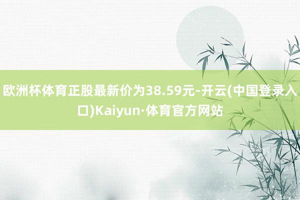 欧洲杯体育正股最新价为38.59元-开云(中国登录入口)Kaiyun·体育官方网站
